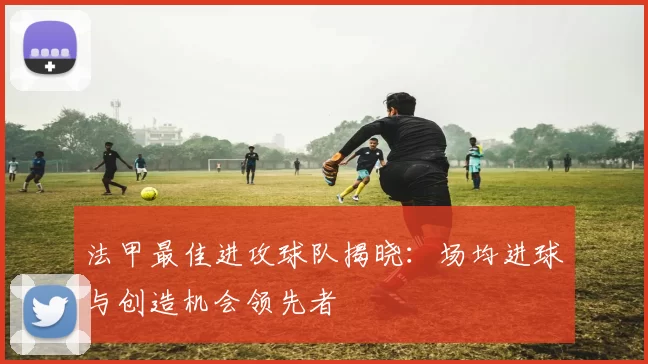 法甲最佳进攻球队揭晓：场均进球与创造机会领先者