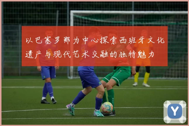 以巴塞罗那为中心探索西班牙文化遗产与现代艺术交融的独特魅力