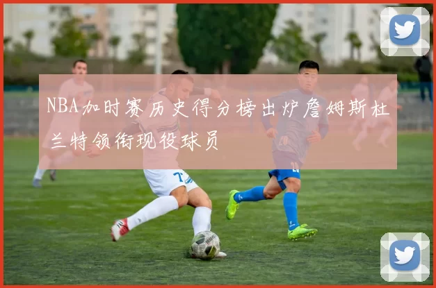 NBA加时赛历史得分榜出炉詹姆斯杜兰特领衔现役球员