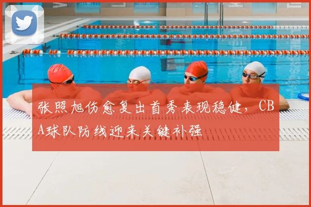张照旭伤愈复出首秀表现稳健，CBA球队防线迎来关键补强