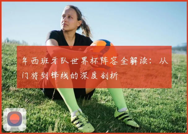 年西班牙队世界杯阵容全解读:从门将到锋线的深度剖析