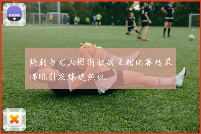 热刺与尤文图斯激战正酣比赛结果揭晓引发球迷热议