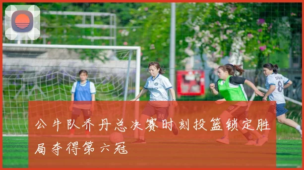 公牛队乔丹总决赛时刻投篮锁定胜局夺得第六冠