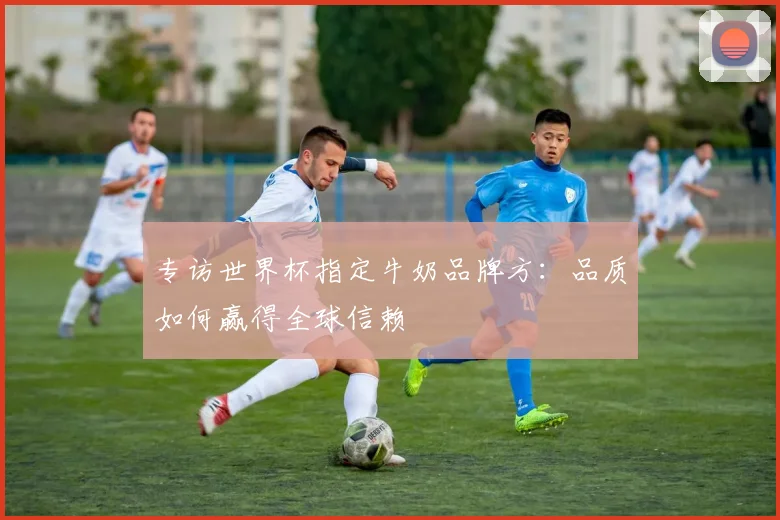 专访世界杯指定牛奶品牌方：品质如何赢得全球信赖