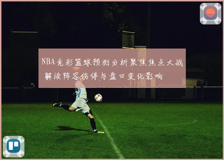 NBA竞彩篮球预测分析聚焦焦点大战 解读阵容伤停与盘口变化影响