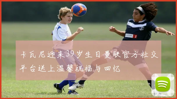 卡瓦尼迎来39岁生日曼联官方社交平台送上温馨祝福与回忆