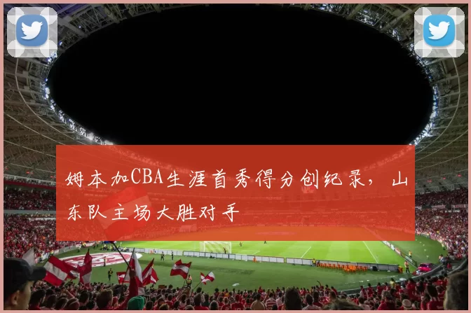 姆本加CBA生涯首秀得分创纪录，山东队主场大胜对手