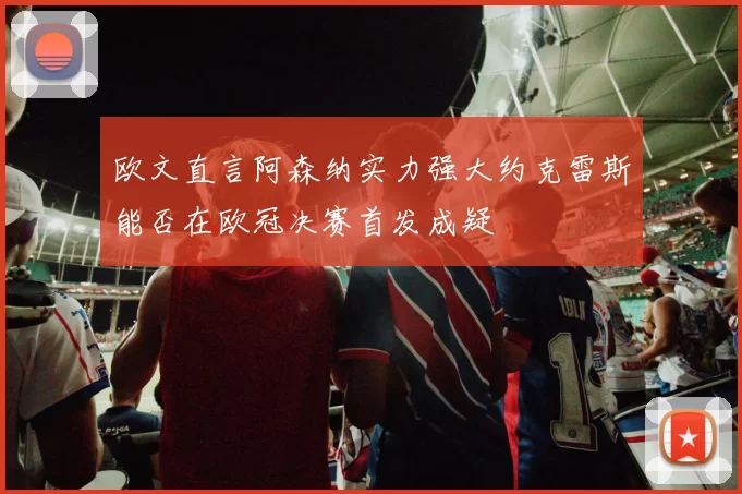欧文直言阿森纳实力强大约克雷斯能否在欧冠决赛首发成疑