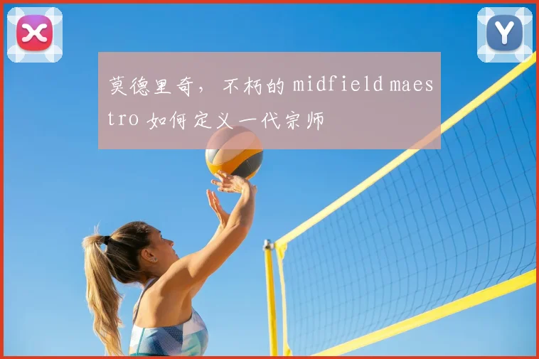 莫德里奇，不朽的 midfield maestro 如何定义一代宗师