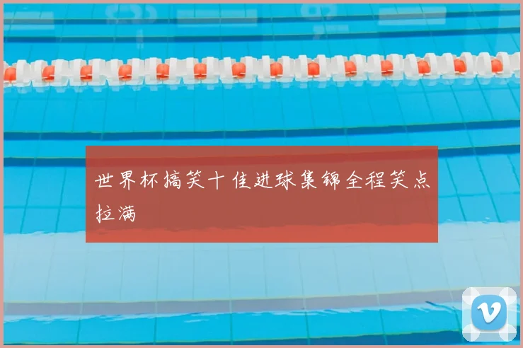 世界杯搞笑十佳进球集锦全程笑点拉满
