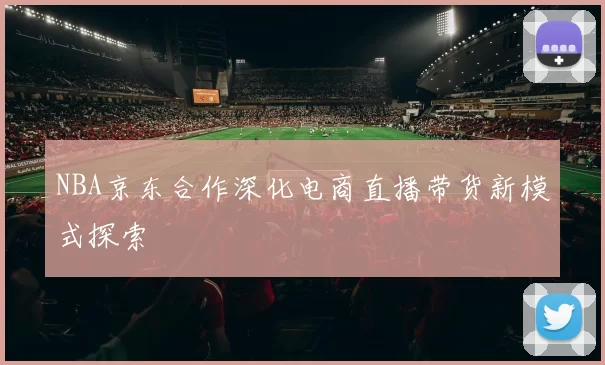 NBA京东合作深化电商直播带货新模式探索