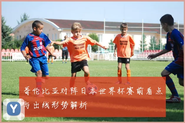哥伦比亚对阵日本世界杯赛前看点与出线形势解析