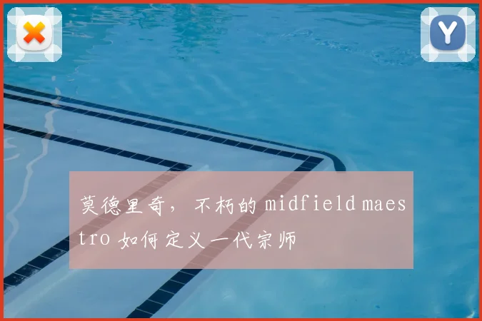 莫德里奇，不朽的 midfield maestro 如何定义一代宗师